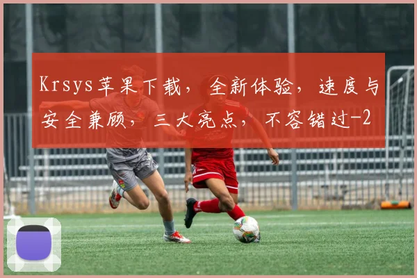 Krsys苹果下载，全新体验，速度与安全兼顾，三大亮点，不容错过