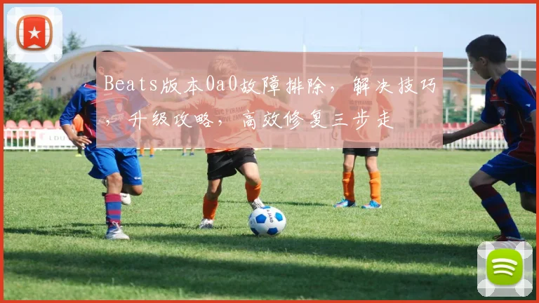 Beats版本0a0故障排除，解决技巧，升级攻略，高效修复三步走